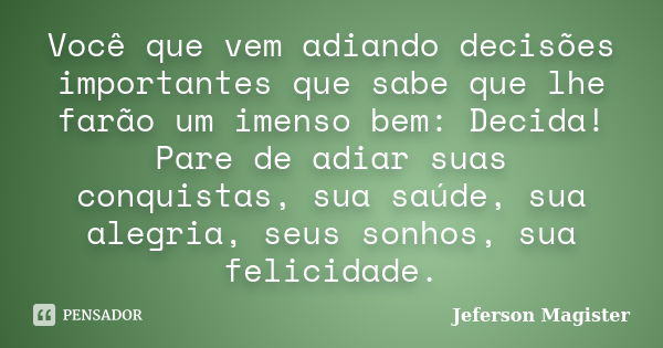 Você que vem adiando decisões importantes que sabe que lhe farão um imenso bem: Decida! Pare de adiar suas conquistas, sua saúde, sua alegria, seus sonhos, sua ... Frase de Jeferson Magister.