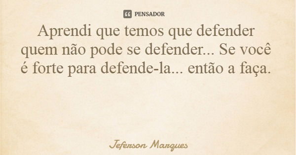 Aprendi que temos que defender quem não pode se defender... Se você é forte para defende-la... então a faça.... Frase de Jeferson Marques.
