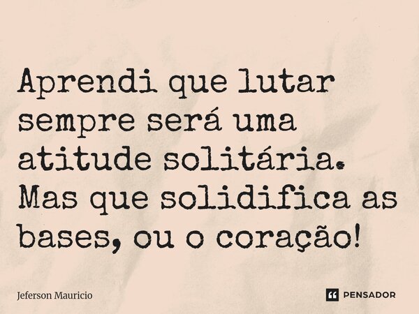 ⁠Aprendi que lutar sempre será uma atitude solitária. Mas que solidifica as bases, ou o coração!... Frase de Jeferson Mauricio.
