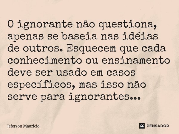 ⁠O ignorante não questiona, apenas se baseia nas idéias de outros. Esquecem que cada conhecimento ou ensinamento deve ser usado em casos específicos, mas isso n... Frase de Jeferson Mauricio.