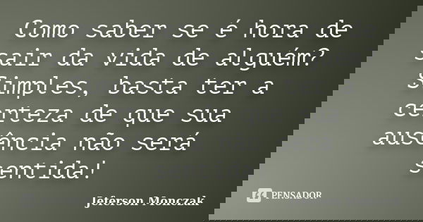 Como saber se é hora de sair da vida de alguém? Simples, basta ter a certeza de que sua ausência não será sentida!... Frase de Jeferson Monczak.