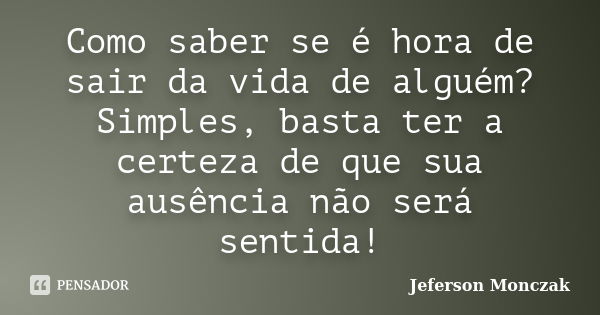 Como saber se é hora de sair da vida de alguém? Simples, basta ter a certeza de que sua ausência não será sentida!... Frase de Jeferson Monczak.