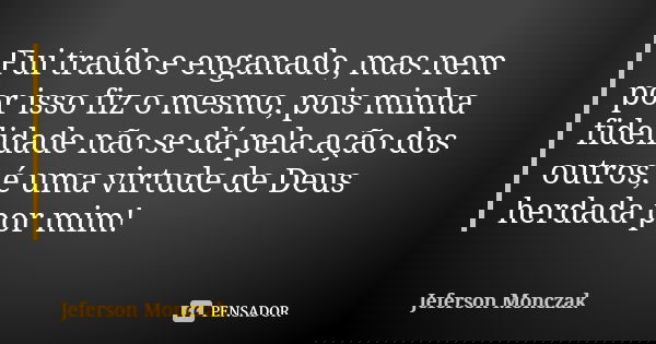 Fui traído e enganado, mas nem por isso fiz o mesmo, pois minha fidelidade não se dá pela ação dos outros, é uma virtude de Deus herdada por mim!... Frase de Jeferson Monczak.