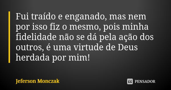 Fui traído e enganado, mas nem por isso fiz o mesmo, pois minha fidelidade não se dá pela ação dos outros, é uma virtude de Deus herdada por mim!... Frase de Jeferson Monczak.