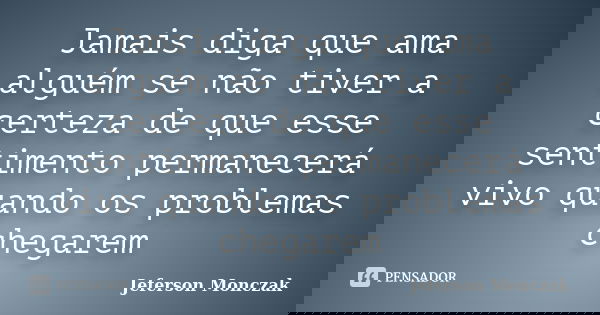 Jamais diga que ama alguém se não tiver a certeza de que esse sentimento permanecerá vivo quando os problemas chegarem... Frase de Jeferson Monczak.