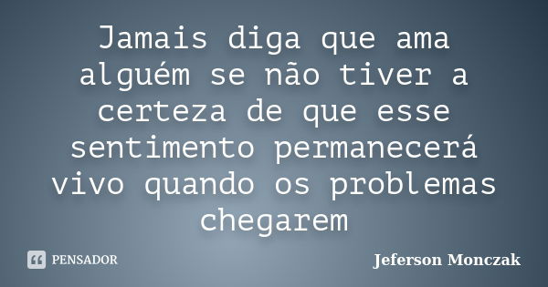 Jamais diga que ama alguém se não tiver a certeza de que esse sentimento permanecerá vivo quando os problemas chegarem... Frase de Jeferson Monczak.