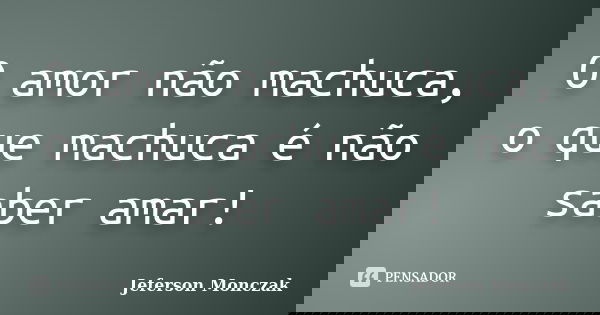 O amor não machuca, o que machuca é não saber amar!... Frase de Jeferson Monczak.