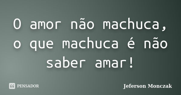 O amor não machuca, o que machuca é não saber amar!... Frase de Jeferson Monczak.