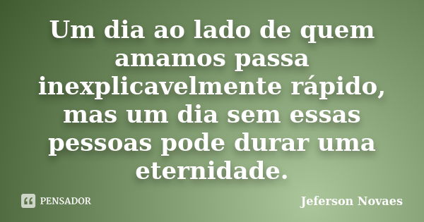 Um dia ao lado de quem amamos passa inexplicavelmente rápido, mas um dia sem essas pessoas pode durar uma eternidade.... Frase de Jeferson Novaes.