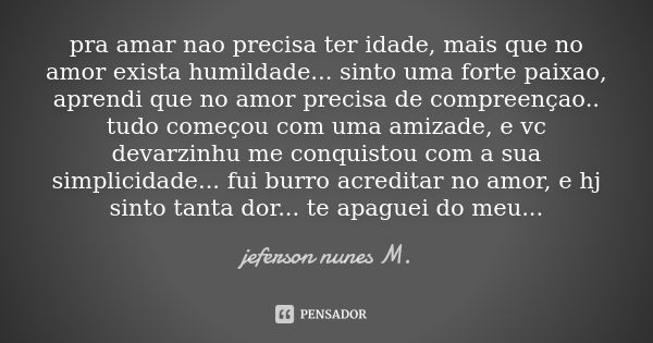 pra amar nao precisa ter idade, mais que no amor exista humildade... sinto uma forte paixao, aprendi que no amor precisa de compreençao.. tudo começou com uma a... Frase de jeferson nunes M..