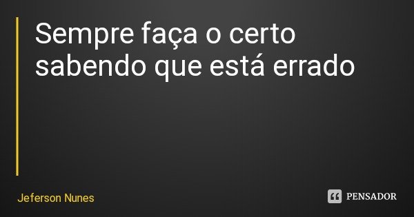 Sempre faça o certo sabendo que está errado... Frase de Jeferson Nunes.