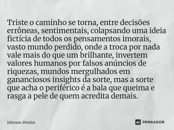 Triste o caminho se torna, entre decisões errôneas, sentimentais, colapsando uma ideia fictícia de todos os pensamentos imorais, vasto mundo perdido, onde a tro... Frase de Jeferson Pereira.