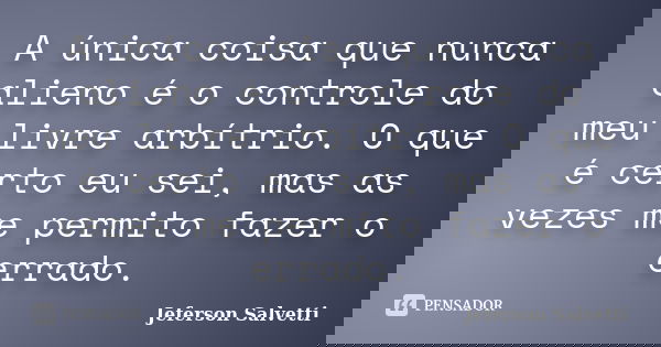 A única coisa que nunca alieno é o controle do meu livre arbítrio. O que é certo eu sei, mas as vezes me permito fazer o errado.... Frase de Jeferson Salvetti.