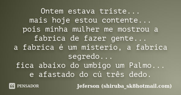 Ontem estava triste... mais hoje estou contente... pois minha mulher me mostrou a fabrica de fazer gente... a fabrica é um misterio, a fabrica segredo... fica a... Frase de Jeferson (shiruba_sk8hotmail.com).