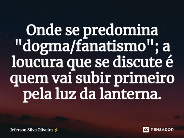 ⁠⁠Onde se predomina "dogma/fanatismo"; a loucura que se discute é quem vai subir primeiro pela luz da lanterna.... Frase de Jeferson Silva Oliveira.