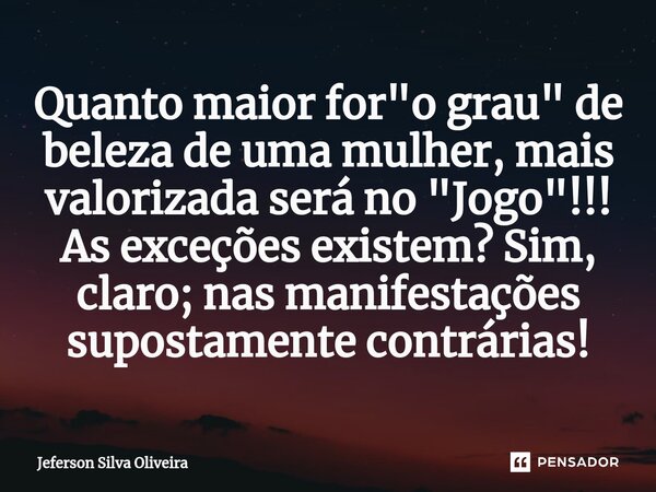 ⁠Quanto maior for "o grau" de beleza de uma mulher, mais valorizada será no "Jogo"!!! As exceções existem? Sim, claro; nas manifestações sup... Frase de Jeferson Silva Oliveira.