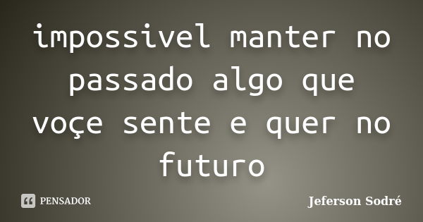 impossivel manter no passado algo que voçe sente e quer no futuro... Frase de Jeferson Sodré.