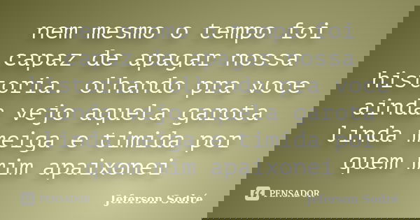 nem mesmo o tempo foi capaz de apagar nossa historia. olhando pra voce ainda vejo aquela garota linda meiga e timida por quem mim apaixonei... Frase de Jeferson Sodré.