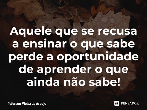 ⁠Aquele que se recusa a ensinar o que sabe perde a oportunidade de aprender o que ainda não sabe!... Frase de Jeferson Vieira de Araujo.