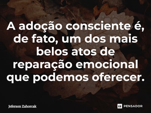 ⁠A adoção consciente é, de fato, um dos mais belos atos de reparação emocional que podemos oferecer.... Frase de Jeferson Zahorcak.