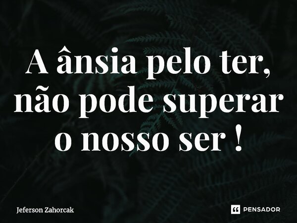 ⁠A ânsia pelo ter, não pode superar o nosso ser !... Frase de Jeferson Zahorcak.