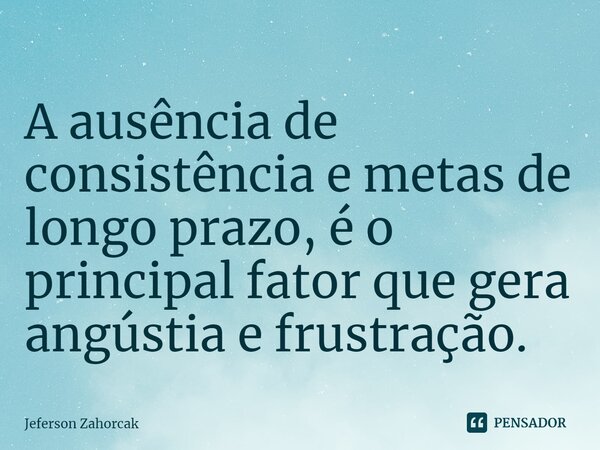 ⁠A ausência de consistência e metas de longo prazo, é o principal fator que gera angústia e frustração.... Frase de Jeferson Zahorcak.
