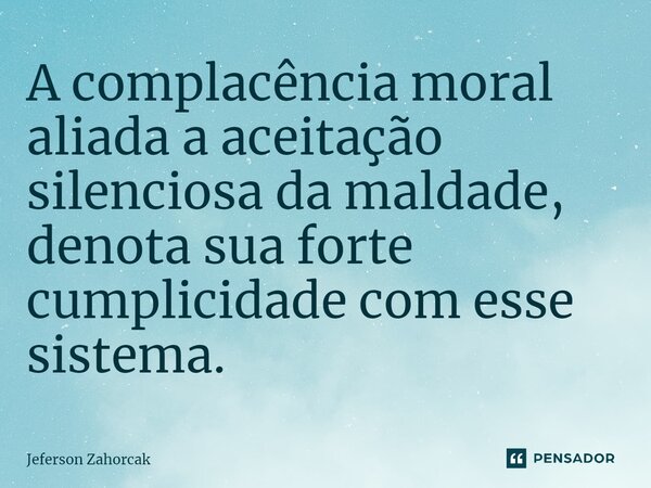 ⁠A complacência moral aliada a aceitação silenciosa da maldade, denota sua forte cumplicidade com esse sistema.... Frase de Jeferson Zahorcak.