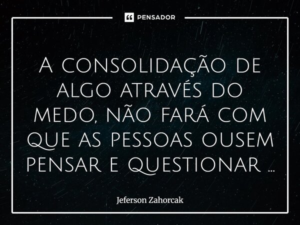 ⁠A consolidação de algo através do medo, não fará com que as pessoas ousem pensar e questionar ...... Frase de Jeferson Zahorcak.
