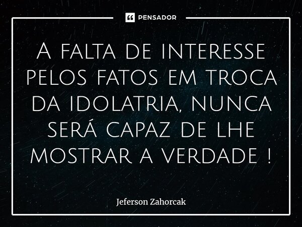 ⁠A falta de interesse pelos fatos em troca da idolatria, nunca será capaz de lhe mostrar a verdade !... Frase de Jeferson Zahorcak.