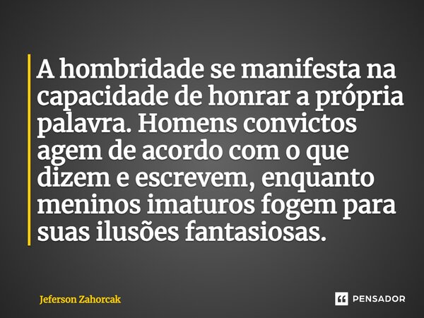 ⁠A hombridade se manifesta na capacidade de honrar a própria palavra. Homens convictos agem de acordo com o que dizem e escrevem, enquanto meninos imaturos foge... Frase de Jeferson Zahorcak.