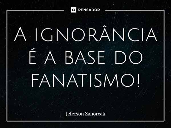 ⁠A ignorância é a base do fanatismo!... Frase de Jeferson Zahorcak.