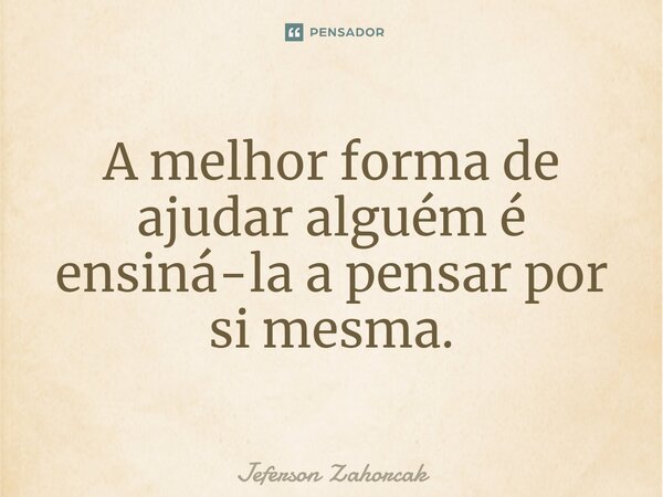 ⁠A melhor forma de ajudar alguém é ensiná-la a pensar por si mesma.... Frase de Jeferson Zahorcak.