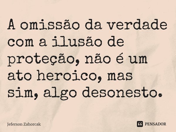 ⁠A omissão da verdade com a ilusão de proteção, não é um ato heroico, mas sim, algo desonesto.... Frase de Jeferson Zahorcak.