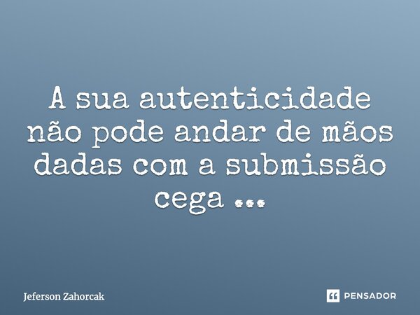 ⁠A sua autenticidade não pode andar de mãos dadas com a submissão cega ...... Frase de Jeferson Zahorcak.