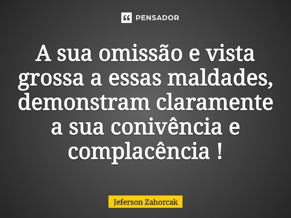 ⁠A sua omissão e vista grossa a essas maldades, demonstram claramente a sua conivência e complacência !... Frase de Jeferson Zahorcak.
