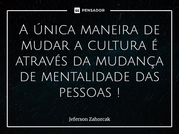 ⁠A única maneira de mudar a cultura é através da mudança de mentalidade das pessoas !... Frase de Jeferson Zahorcak.