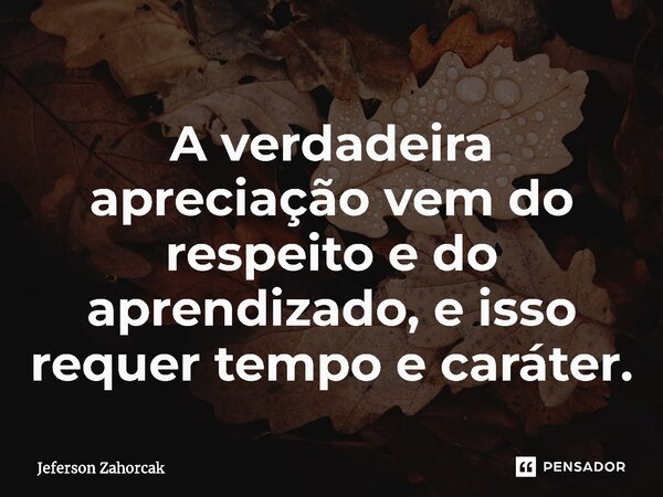 ⁠A verdadeira apreciação vem do respeito e do aprendizado, e isso requer tempo e caráter.... Frase de Jeferson Zahorcak.