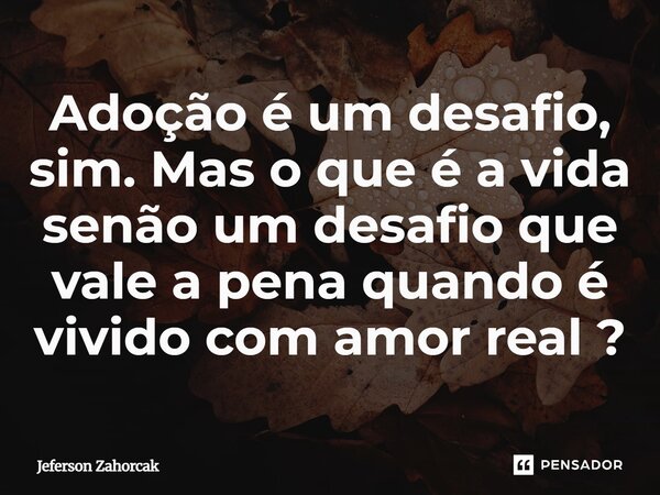 ⁠Adoção é um desafio, sim. Mas o que é a vida senão um desafio que vale a pena quando é vivido com amor real ?... Frase de Jeferson Zahorcak.