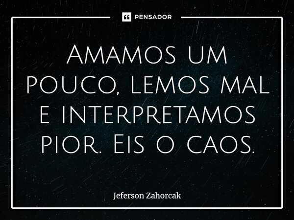 ⁠Amamos um pouco, lemos mal e interpretamos pior. Eis o caos.... Frase de Jeferson Zahorcak.