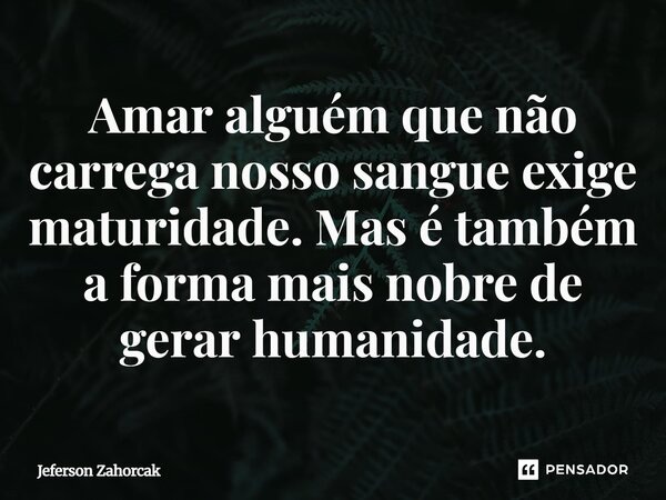 ⁠Amar alguém que não carrega nosso sangue exige maturidade. Mas é também a forma mais nobre de gerar humanidade.... Frase de Jeferson Zahorcak.
