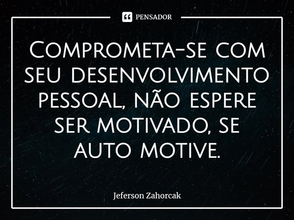 ⁠Comprometa-se com seu desenvolvimento pessoal, não espere ser motivado, se auto motive.... Frase de Jeferson Zahorcak.