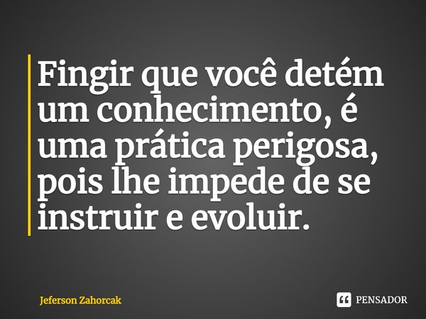 ⁠Fingir que você detém um conhecimento, é uma prática perigosa, pois lhe impede de se instruir e evoluir.... Frase de Jeferson Zahorcak.