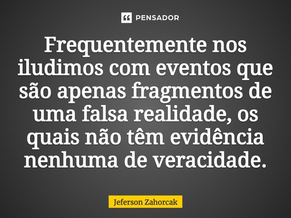 ⁠Frequentemente nos iludimos com eventos que são apenas fragmentos de uma falsa realidade, os quais não têm evidência nenhuma de veracidade.... Frase de Jeferson Zahorcak.