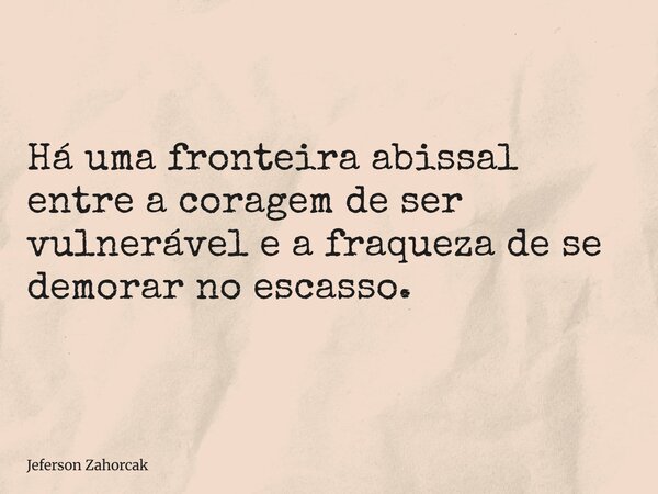 Há uma fronteira abissal entre a coragem de ser vulnerável e a fraqueza de se demorar no escasso.... Frase de Jeferson Zahorcak.