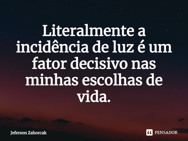 ⁠Literalmente a incidência de luz é um fator decisivo nas minhas escolhas de vida.... Frase de Jeferson Zahorcak.