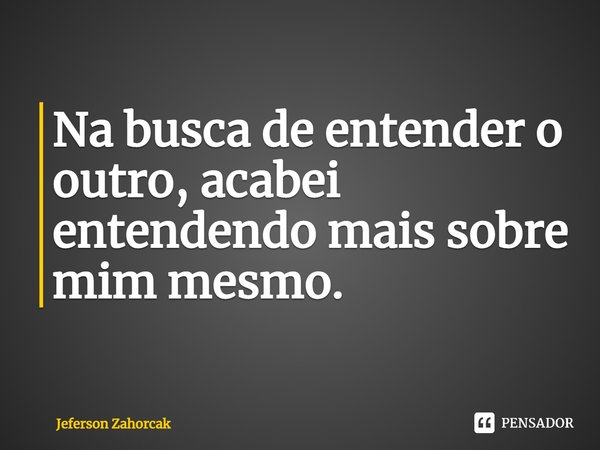 ⁠Na busca de entender o outro, acabei entendendo mais sobre mim mesmo.... Frase de Jeferson Zahorcak.