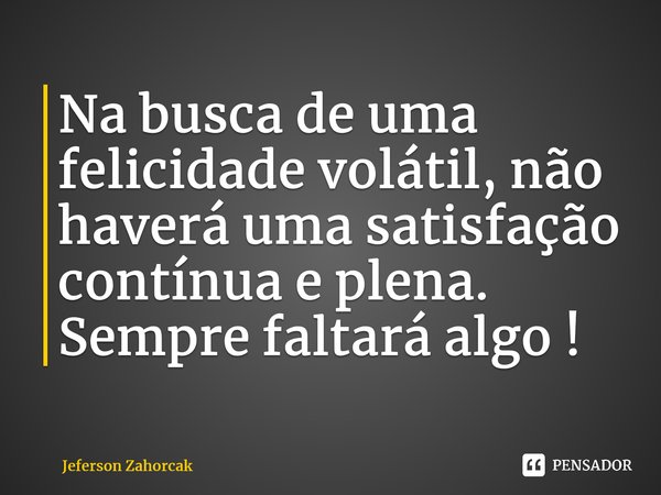 Na busca de uma felicidade volátil, não haverá uma satisfação contínua e plena. Sempre faltará algo !... Frase de Jeferson Zahorcak.