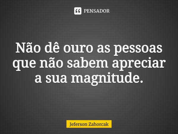 ⁠Não dê ouro as pessoas que não sabem apreciar a sua magnitude.... Frase de Jeferson Zahorcak.
