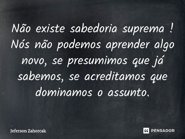Não existe sabedoria suprema ! ⁠Nós não podemos aprender algo novo, se presumimos que já sabemos, se acreditamos que dominamos o assunto.... Frase de Jeferson Zahorcak.