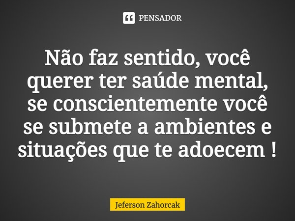⁠Não faz sentido, você querer ter saúde mental, se conscientemente você se submete a ambientes e situações que te adoecem !... Frase de Jeferson Zahorcak.